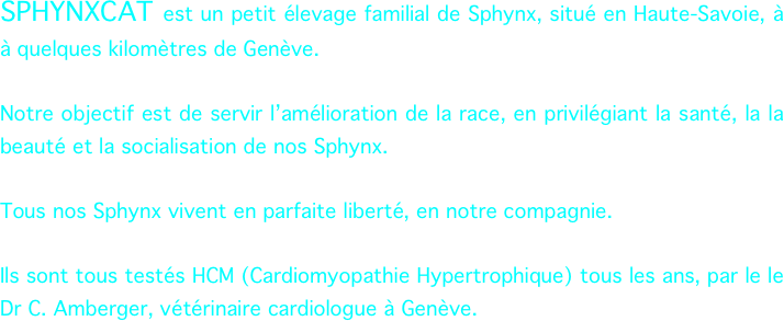 SPHYNXCAT est un petit élevage familial de Sphynx, situé en Haute-Savoie, à à quelques kilomètres de Genève.

Notre objectif est de servir l’amélioration de la race, en privilégiant la santé, la la beauté et la socialisation de nos Sphynx.

Tous nos Sphynx vivent en parfaite liberté, en notre compagnie.

Ils sont tous testés HCM (Cardiomyopathie Hypertrophique) tous les ans, par le le Dr C. Amberger, vétérinaire cardiologue à Genève.




                                                        


